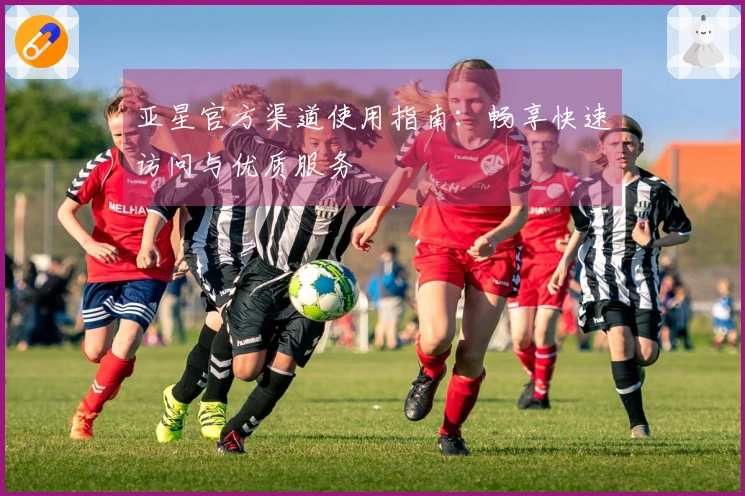 亚星官方渠道使用指南：畅享快速访问与优质服务