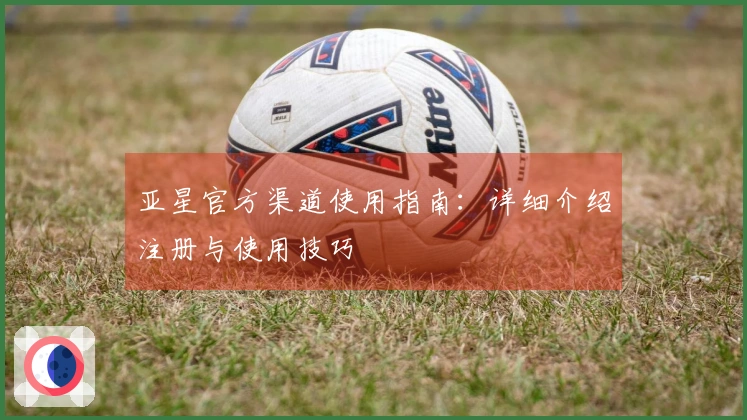 亚星官方渠道使用指南：详细介绍注册与使用技巧