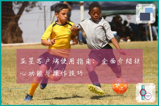 亚星客户端使用指南：全面介绍核心功能与操作技巧