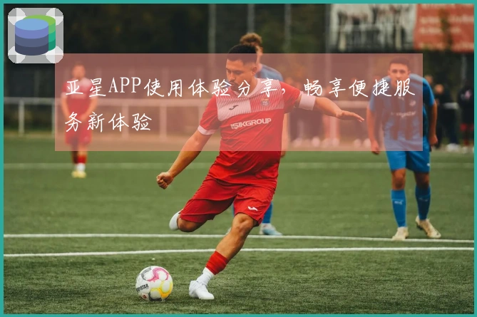 亚星APP使用体验分享，畅享便捷服务新体验