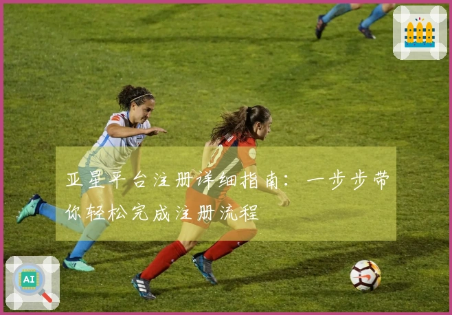 亚星平台注册详细指南：一步步带你轻松完成注册流程